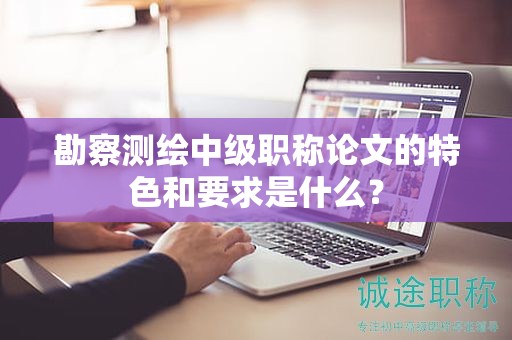 勘察测绘中级职称论文的特色和要求是什么？