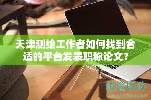 天津测绘工作者如何找到合适的平台发表职称论文？