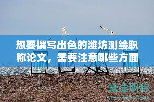 想要撰写出色的潍坊测绘职称论文，需要注意哪些方面？