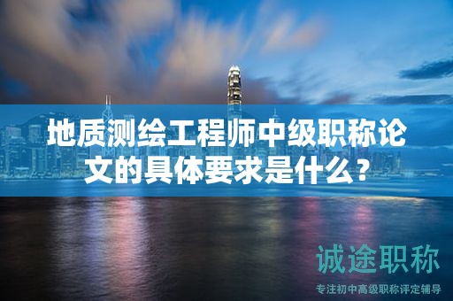 地质测绘工程师中级职称论文的具体要求是什么？