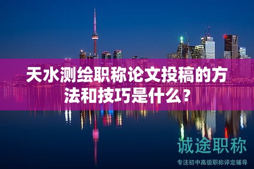 天水测绘职称论文投稿的方法和技巧是什么？