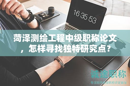 菏泽测绘工程中级职称论文，怎样寻找独特研究点？