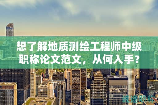 想了解地质测绘工程师中级职称论文范文，从何入手？
