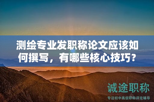 测绘专业发职称论文应该如何撰写，有哪些核心技巧？