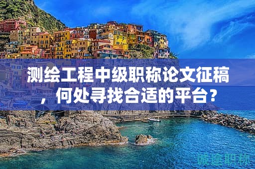 测绘工程中级职称论文征稿，何处寻找合适的平台？