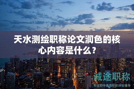 天水测绘职称论文润色的核心内容是什么？