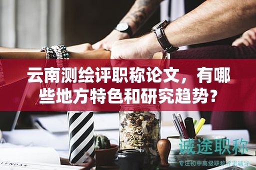 云南测绘评职称论文，有哪些地方特色和研究趋势？