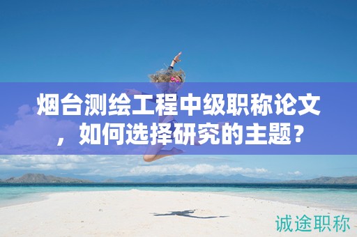 烟台测绘工程中级职称论文，如何选择研究的主题？