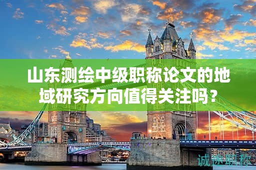 山东测绘中级职称论文的地域研究方向值得关注吗？