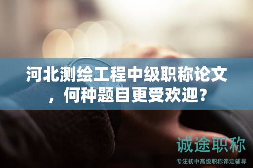 河北测绘工程中级职称论文，何种题目更受欢迎？
