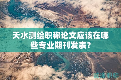 天水测绘职称论文应该在哪些专业期刊发表？