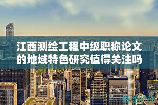 江西测绘工程中级职称论文的地域特色研究值得关注吗？