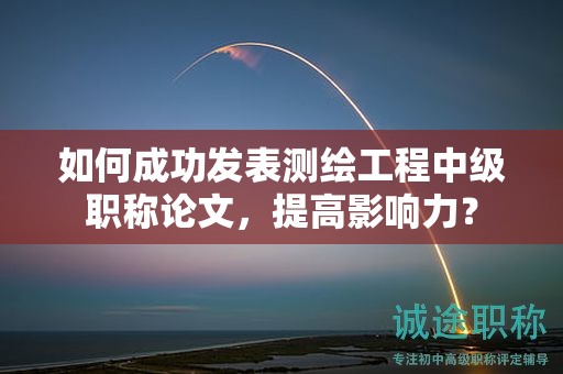 如何成功发表测绘工程中级职称论文，提高影响力？