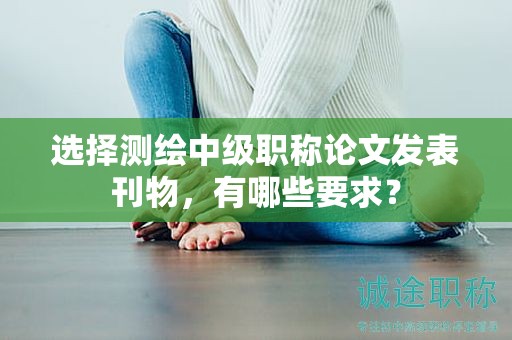 选择测绘中级职称论文发表刊物，有哪些要求？