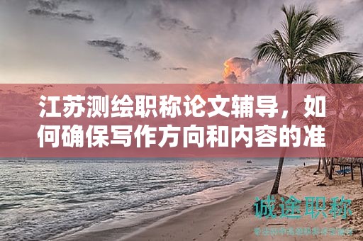 江苏测绘职称论文辅导，如何确保写作方向和内容的准确性？