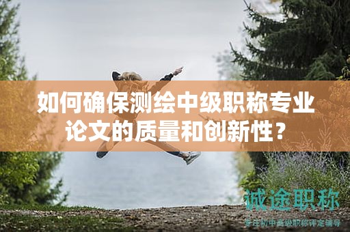 如何确保测绘中级职称专业论文的质量和创新性？