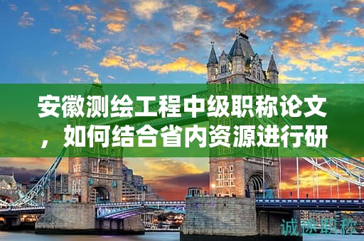 安徽测绘工程中级职称论文，如何结合省内资源进行研究？