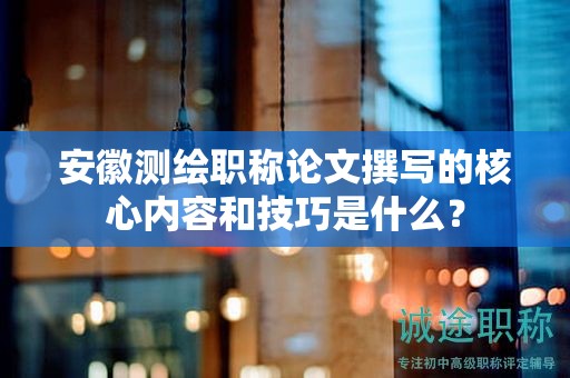 安徽测绘职称论文撰写的核心内容和技巧是什么？