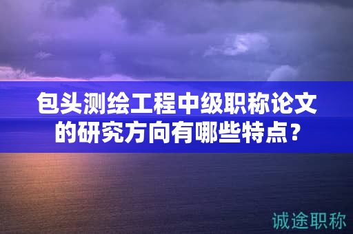 包头测绘工程中级职称论文的研究方向有哪些特点？