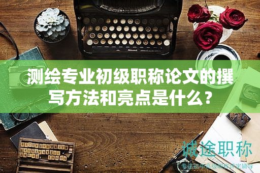 测绘专业初级职称论文的撰写方法和亮点是什么？