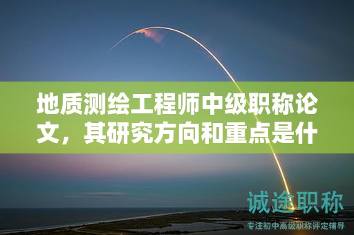 地质测绘工程师中级职称论文，其研究方向和重点是什么？