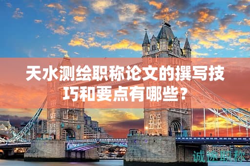 天水测绘职称论文的撰写技巧和要点有哪些？