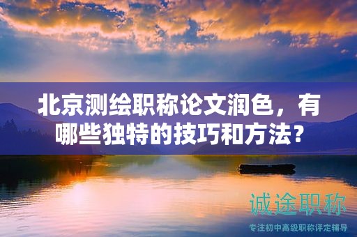 北京测绘职称论文润色，有哪些独特的技巧和方法？