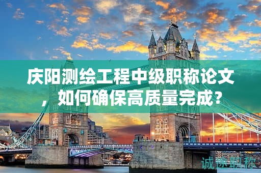 庆阳测绘工程中级职称论文，如何确保高质量完成？