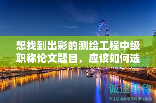 想找到出彩的测绘工程中级职称论文题目，应该如何选择？