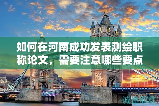 如何在河南成功发表测绘职称论文，需要注意哪些要点？
