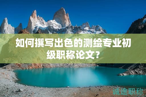 如何撰写出色的测绘专业初级职称论文？