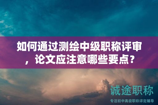 如何通过测绘中级职称评审，论文应注意哪些要点？