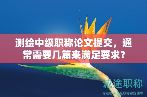 测绘中级职称论文提交，通常需要几篇来满足要求？