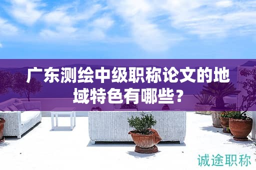 广东测绘中级职称论文的地域特色有哪些？