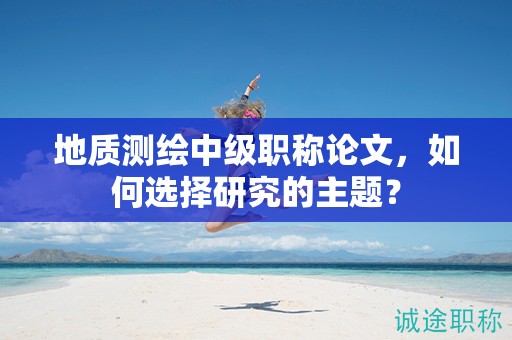 地质测绘中级职称论文，如何选择研究的主题？