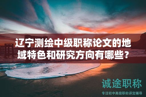 辽宁测绘中级职称论文的地域特色和研究方向有哪些？