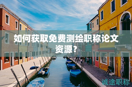 如何获取免费测绘职称论文资源？