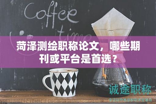 菏泽测绘职称论文，哪些期刊或平台是首选？