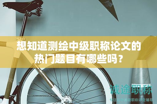 想知道测绘中级职称论文的热门题目有哪些吗？
