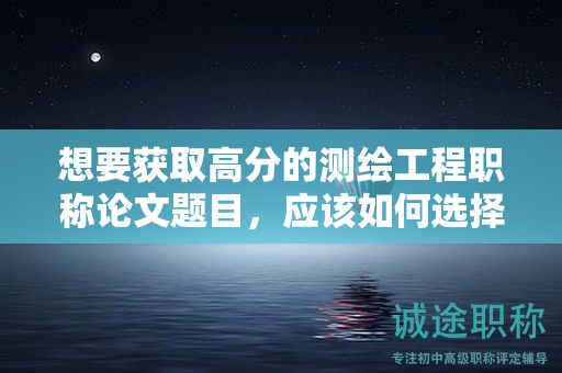 想要获取高分的测绘工程职称论文题目，应该如何选择？
