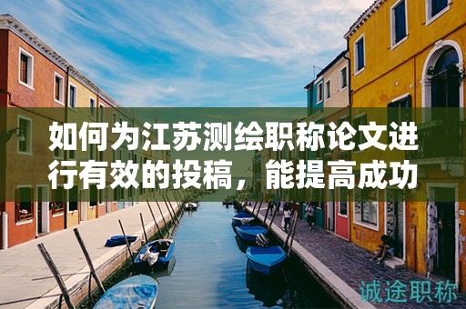 如何为江苏测绘职称论文进行有效的投稿，能提高成功率吗？
