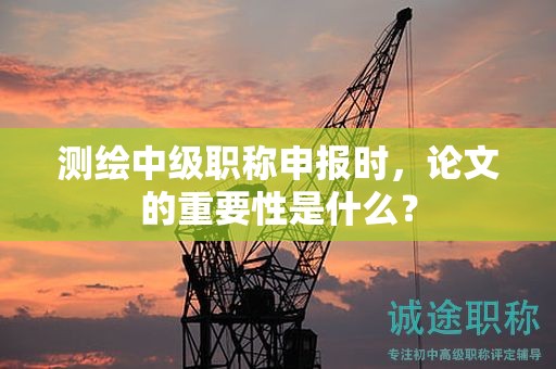 测绘中级职称申报时，论文的重要性是什么？