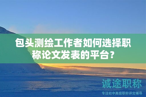 包头测绘工作者如何选择职称论文发表的平台？