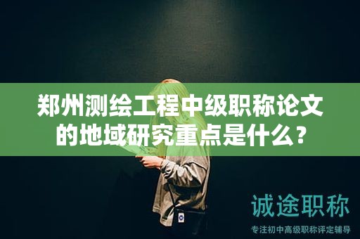郑州测绘工程中级职称论文的地域研究重点是什么？