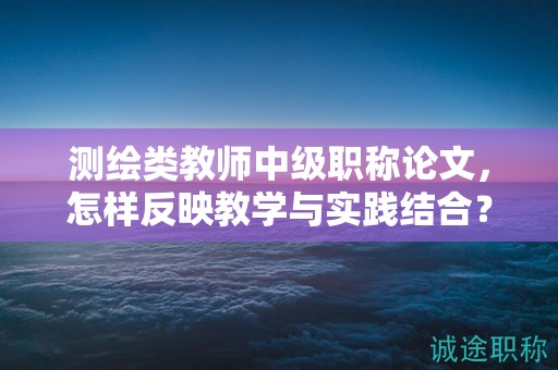 测绘类教师中级职称论文，怎样反映教学与实践结合？