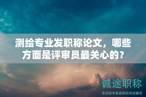 测绘专业发职称论文，哪些方面是评审员最关心的？