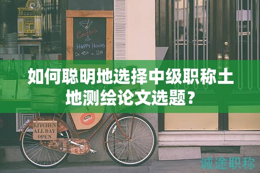 如何聪明地选择中级职称土地测绘论文选题？