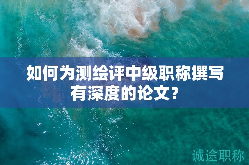 如何为测绘评中级职称撰写有深度的论文？