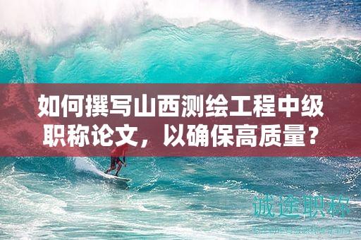 如何撰写山西测绘工程中级职称论文，以确保高质量？