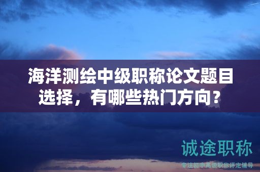 海洋测绘中级职称论文题目选择，有哪些热门方向？